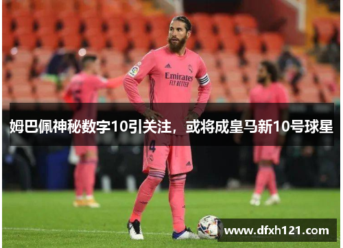 姆巴佩神秘数字10引关注，或将成皇马新10号球星