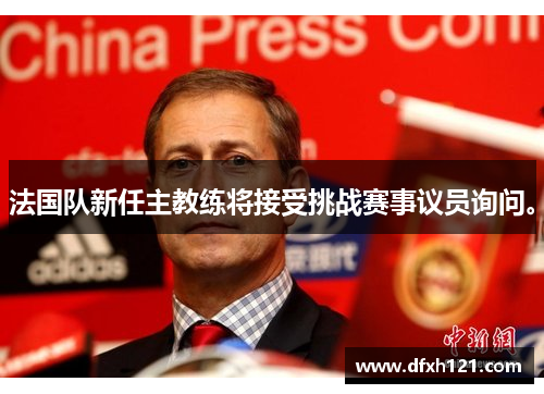 法国队新任主教练将接受挑战赛事议员询问。