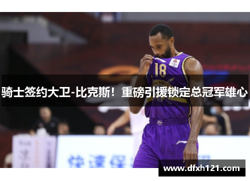 骑士签约大卫-比克斯！重磅引援锁定总冠军雄心